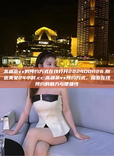 高端茶vx的预约方式在线打开2024DD1126.附近美女24小时.cc:高端茶vx预约方式，探索在线预约的魅力与便捷性