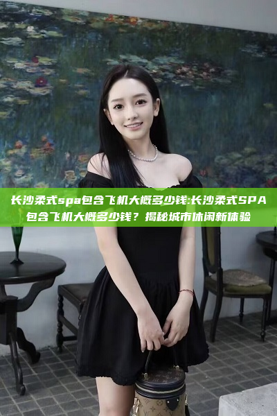 长沙柔式spa包含飞机大概多少钱:长沙柔式SPA包含飞机大概多少钱？揭秘城市休闲新体验