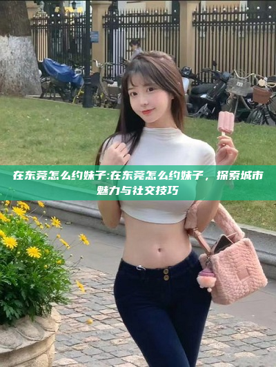 在东莞怎么约妹子:在东莞怎么约妹子，探索城市魅力与社交技巧