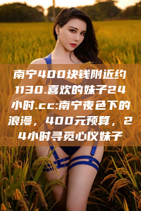 南宁400块钱附近约1130.喜欢的妹子24小时.cc:南宁夜色下的浪漫，400元预算，24小时寻觅心仪妹子