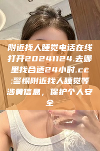 附近找人睡觉电话在线打开20241124.去哪里找合适24小时.cc:警惕附近找人睡觉等涉黄信息，保护个人安全