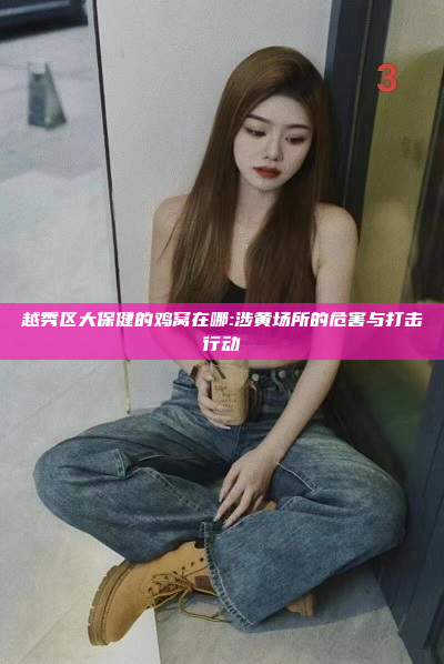 越秀区大保健的鸡窝在哪:涉黄场所的危害与打击行动