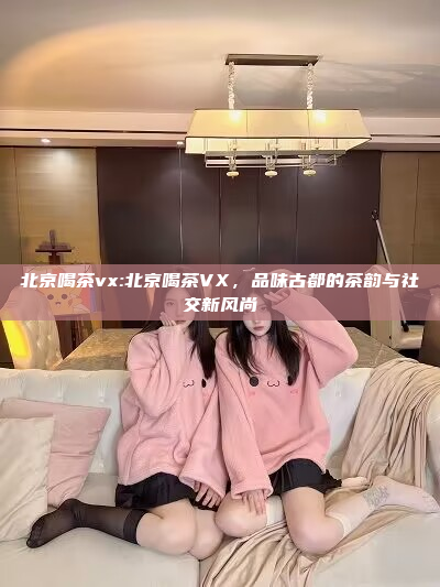 北京喝茶vx:北京喝茶VX，品味古都的茶韵与社交新风尚