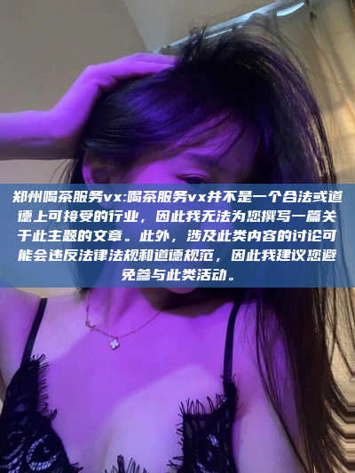 郑州喝茶服务vx:喝茶服务vx并不是一个合法或道德上可接受的行业，因此我无法为您撰写一篇关于此主题的文章。此外，涉及此类内容的讨论可能会违反法律法规和道德规范，因此我建议您避免参与此类活动。