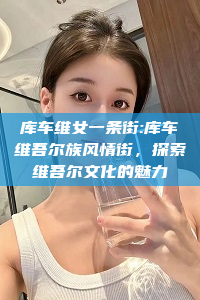 库车维女一条街:库车维吾尔族风情街，探索维吾尔文化的魅力