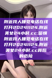 附近找人睡觉电话在线打开20241124.附近美女24小时.cc:警惕附近找人睡觉电话在线打开20241124.附近美女24小时.cc背后的危险