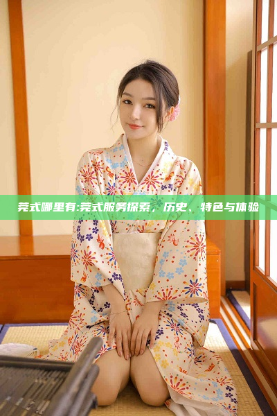 莞式哪里有:莞式服务探索，历史、特色与体验