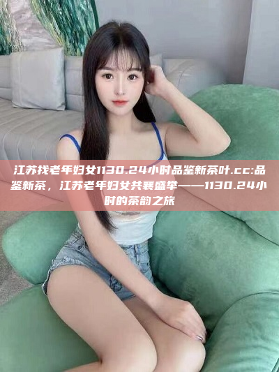 江苏找老年妇女1130.24小时品鉴新茶叶.cc:品鉴新茶，江苏老年妇女共襄盛举——1130.24小时的茶韵之旅