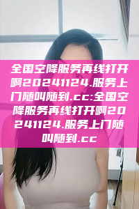 全国空降服务再线打开啊20241124.服务上门随叫随到.cc:全国空降服务再线打开啊20241124.服务上门随叫随到.cc