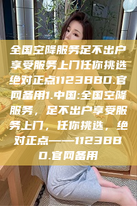 全国空降服务足不出户享受服务上门任你挑选绝对正点1123BBD.官网备用1.中国:全国空降服务，足不出户享受服务上门，任你挑选，绝对正点——1123BBD.官网备用