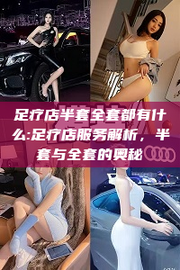 足疗店半套全套都有什么:足疗店服务解析，半套与全套的奥秘