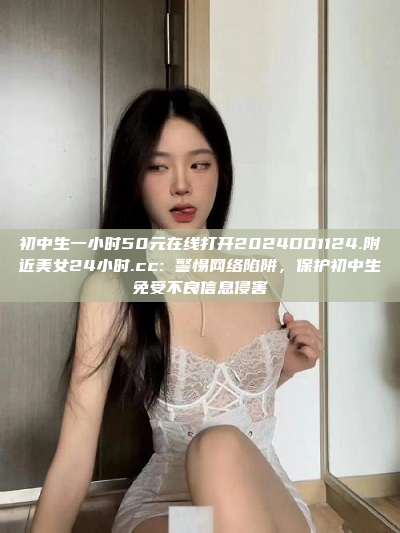 初中生一小时50元在线打开2024DD1124.附近美女24小时.cc: 警惕网络陷阱，保护初中生免受不良信息侵害