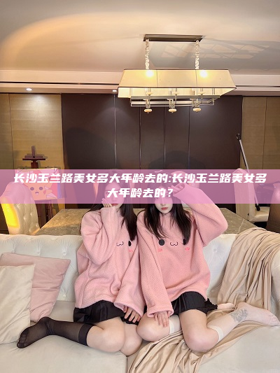 长沙玉兰路美女多大年龄去的:长沙玉兰路美女多大年龄去的？