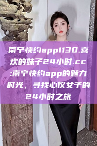 南宁快约app1130.喜欢的妹子24小时.cc:南宁快约app的魅力时光，寻找心仪女子的24小时之旅