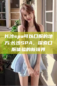 长沙spa可以口服的地方:长沙SPA，探索口服体验的新境界