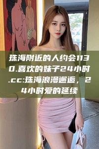 珠海附近的人约会1130.喜欢的妹子24小时.cc:珠海浪漫邂逅，24小时爱的延续