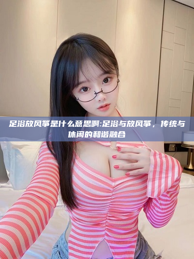 足浴放风筝是什么意思啊:足浴与放风筝，传统与休闲的和谐融合