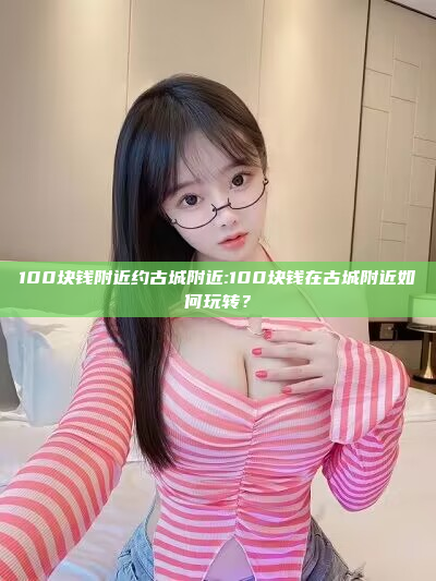 100块钱附近约古城附近:100块钱在古城附近如何玩转？