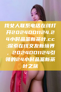 找女人联系电话在线打开2024DD1124.24小时品鉴新茶叶.cc:探索在线交友新境界，2024DD1124引领的24小时品鉴新茶叶之旅