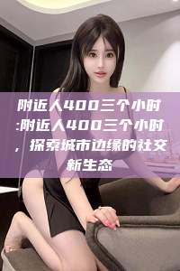 附近人400三个小时:附近人400三个小时，探索城市边缘的社交新生态