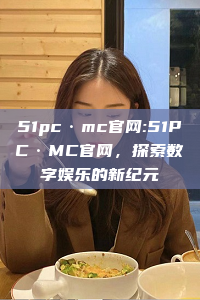 51pc·mc官网:51PC·MC官网，探索数字娱乐的新纪元