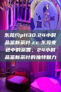 东莞约p1130.24小时品鉴新茶叶.cc:东莞夜色中的茶香，24小时品鉴新茶叶的独特魅力