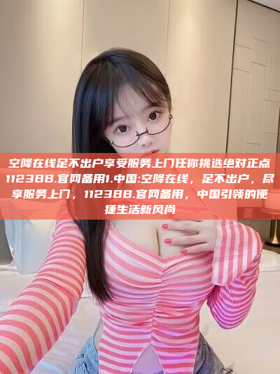 空降在线足不出户享受服务上门任你挑选绝对正点1123BB.官网备用1.中国:空降在线，足不出户，尽享服务上门，1123BB.官网备用，中国引领的便捷生活新风尚