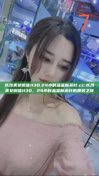 长沙美女微信1130.24小时品鉴新茶叶.cc:长沙美女微信1130，24小时品鉴新茶叶的雅致之旅