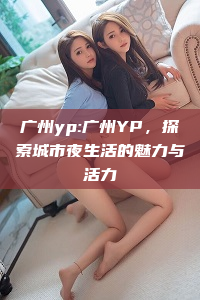 广州yp:广州YP，探索城市夜生活的魅力与活力