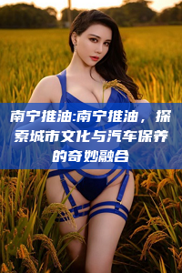 南宁推油:南宁推油，探索城市文化与汽车保养的奇妙融合