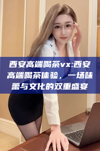 西安高端喝茶vx:西安高端喝茶体验，一场味蕾与文化的双重盛宴