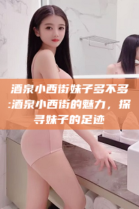 酒泉小西街妹子多不多:酒泉小西街的魅力，探寻妹子的足迹