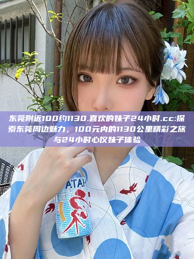 东莞附近100约1130.喜欢的妹子24小时.cc:探索东莞周边魅力，100元内的1130公里精彩之旅与24小时心仪妹子体验