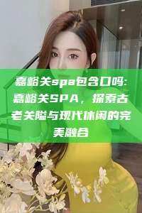 嘉峪关spa包含口吗:嘉峪关SPA，探索古老关隘与现代休闲的完美融合