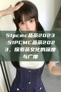 51pcmc品茶2023:51PCMC品茶2023，探索茶文化的深度与广度