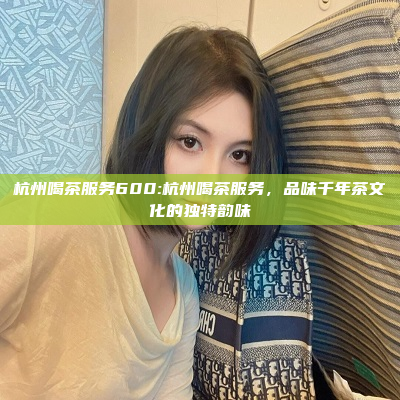 杭州喝茶服务600:杭州喝茶服务，品味千年茶文化的独特韵味