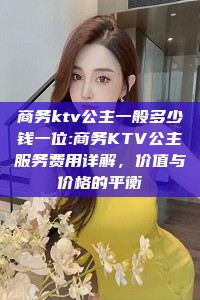 商务ktv公主一般多少钱一位:商务KTV公主服务费用详解，价值与价格的平衡