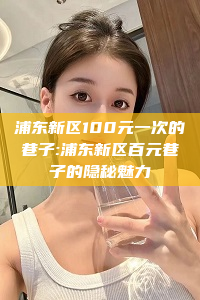 浦东新区100元一次的巷子:浦东新区百元巷子的隐秘魅力