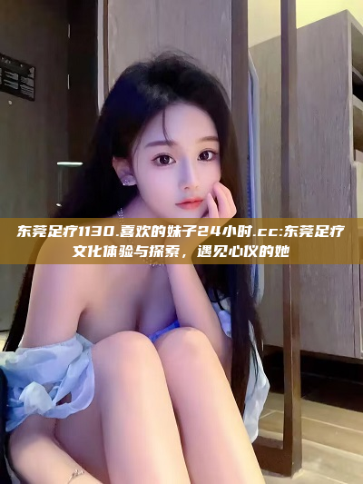 东莞足疗1130.喜欢的妹子24小时.cc:东莞足疗文化体验与探索，遇见心仪的她