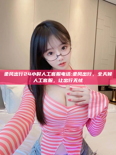 柔风出行24小时人工客服电话:柔风出行，全天候人工客服，让出行无忧