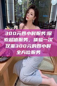 300元四小时服务:探索超值服务，体验一次仅需300元的四小时全方位服务