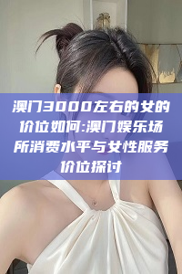 澳门3000左右的女的价位如何:澳门娱乐场所消费水平与女性服务价位探讨