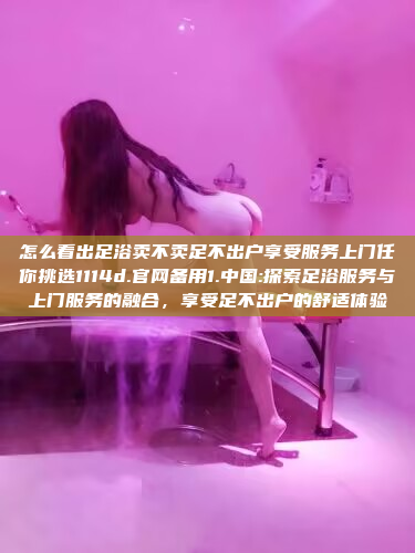 怎么看出足浴卖不卖足不出户享受服务上门任你挑选1114d.官网备用1.中国:探索足浴服务与上门服务的融合，享受足不出户的舒适体验