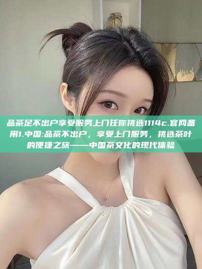 品茶足不出户享受服务上门任你挑选1114c.官网备用1.中国:品茶不出户，享受上门服务，挑选茶叶的便捷之旅——中国茶文化的现代体验