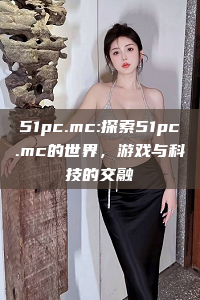 51pc.mc:探索51pc.mc的世界，游戏与科技的交融