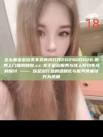 怎么看出足浴卖不卖再线打开2024DD1126.服务上门随叫随到.cc:关于足浴服务与线上预约平台的探讨 —— 以足浴行业的透明化与服务质量提升为视角