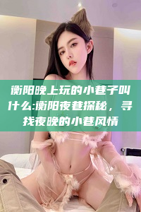 衡阳晚上玩的小巷子叫什么:衡阳夜巷探秘，寻找夜晚的小巷风情