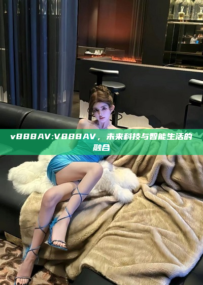 v888AV:V888AV，未来科技与智能生活的融合