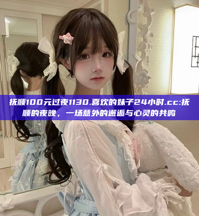 抚顺100元过夜1130.喜欢的妹子24小时.cc:抚顺的夜晚，一场意外的邂逅与心灵的共鸣