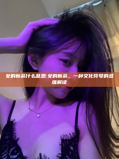 女的新茶什么意思:女的新茶，一种文化符号的多维解读